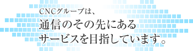 CNCグループは、通信のその先にあるサービスを目指しています。