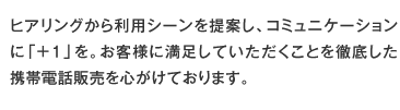 ヒアリングから利用シーンを提案し、コミュニケーションに「＋１」を。お客様に満足していただくことを徹底した携帯電話販売を心がけております。