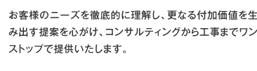 お客様のニーズを徹底的に理解し、更なる付加価値を生み出す提案を心がけ、コンサルティングから工事までワンストップで提供いたします。