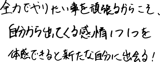 全力でやりたい事を頑張るからこそ、自分から出てくる感情1つ1つを体感できると新たな自分に出会える！